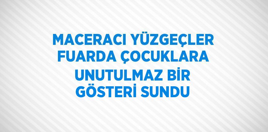 MACERACI YÜZGEÇLER FUARDA ÇOCUKLARA UNUTULMAZ BİR GÖSTERİ SUNDU