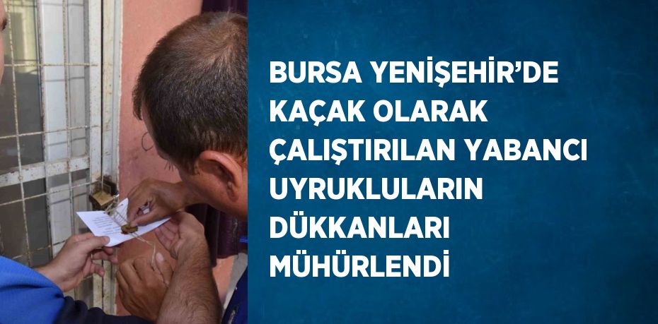 BURSA YENİŞEHİR’DE KAÇAK OLARAK ÇALIŞTIRILAN YABANCI UYRUKLULARIN DÜKKANLARI MÜHÜRLENDİ