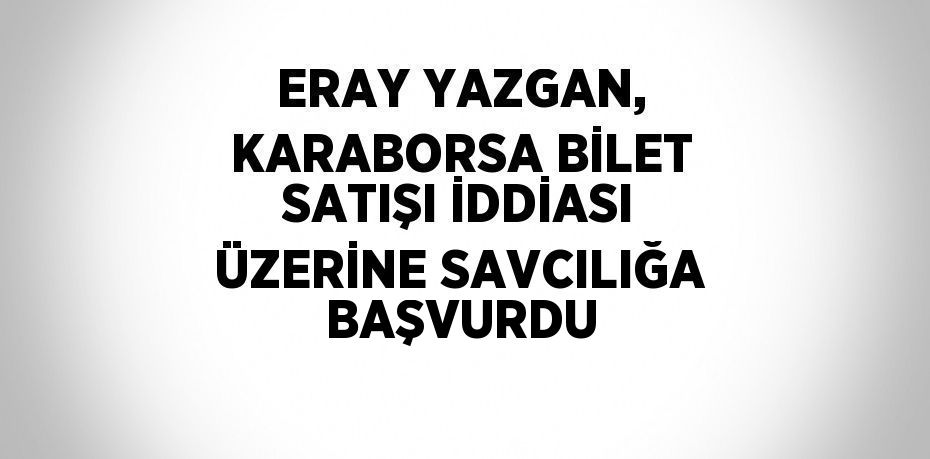 ERAY YAZGAN, KARABORSA BİLET SATIŞI İDDİASI ÜZERİNE SAVCILIĞA BAŞVURDU