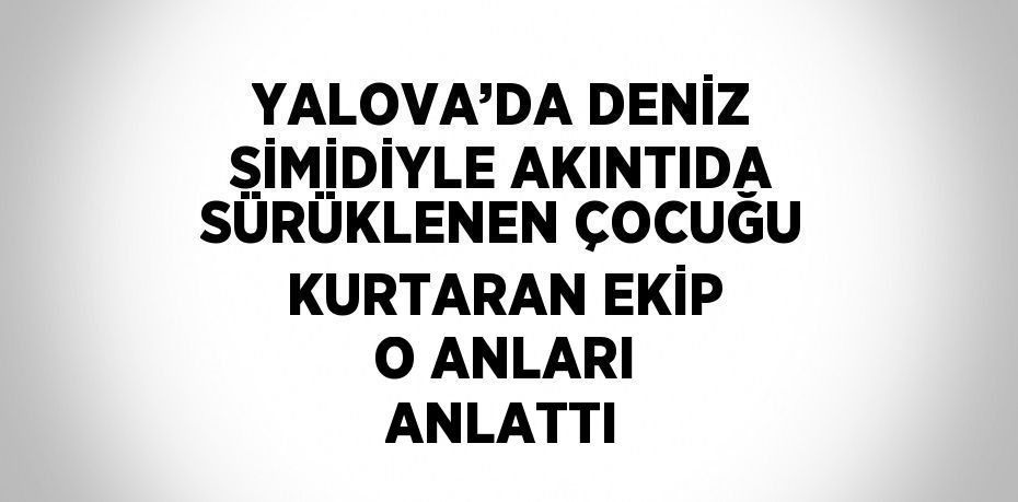 YALOVA’DA DENİZ SİMİDİYLE AKINTIDA SÜRÜKLENEN ÇOCUĞU KURTARAN EKİP O ANLARI ANLATTI