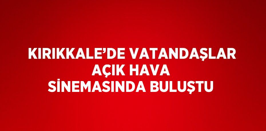 KIRIKKALE’DE VATANDAŞLAR AÇIK HAVA SİNEMASINDA BULUŞTU