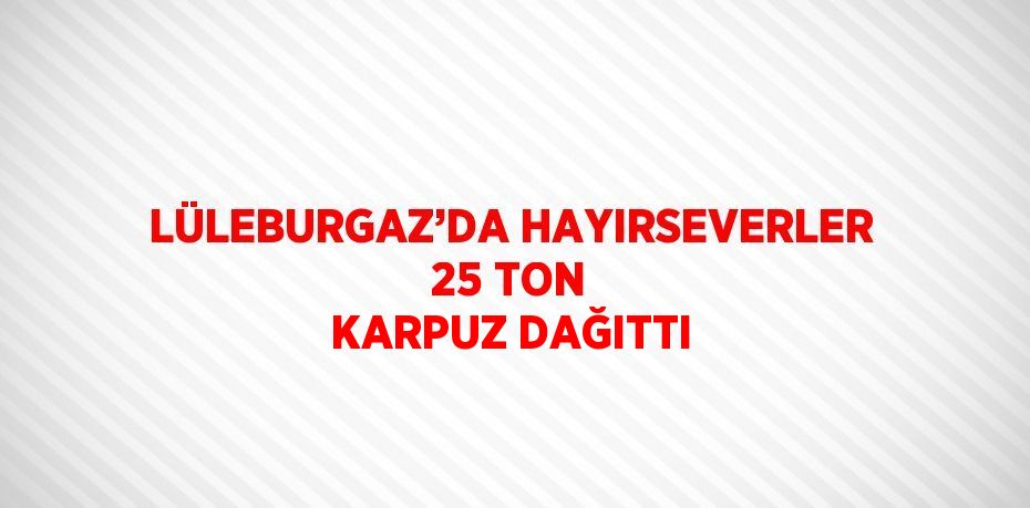 LÜLEBURGAZ’DA HAYIRSEVERLER 25 TON KARPUZ DAĞITTI