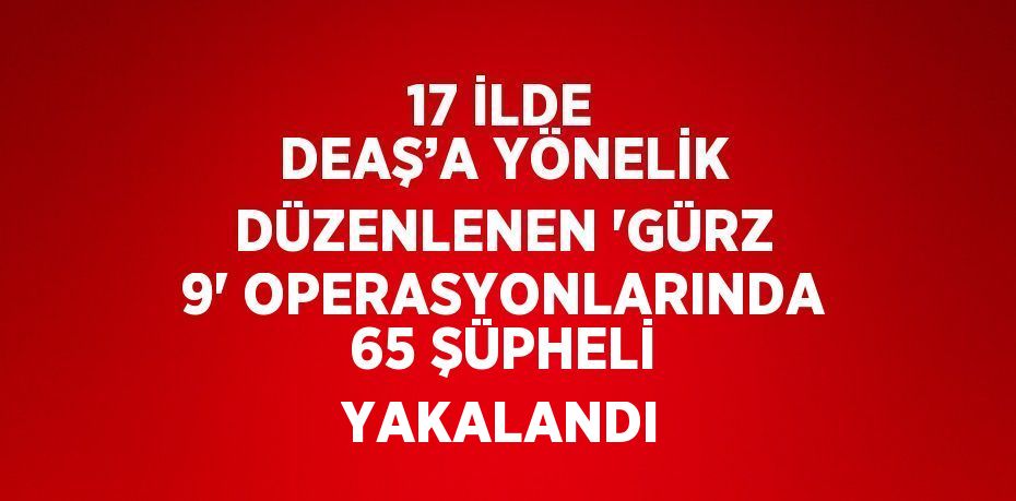 17 İLDE DEAŞ’A YÖNELİK DÜZENLENEN 'GÜRZ 9' OPERASYONLARINDA 65 ŞÜPHELİ YAKALANDI