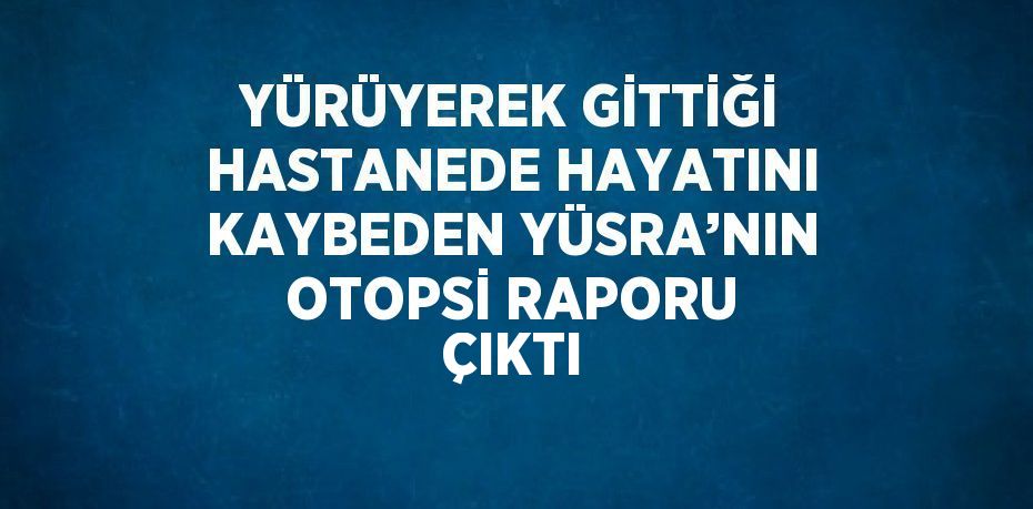 YÜRÜYEREK GİTTİĞİ HASTANEDE HAYATINI KAYBEDEN YÜSRA’NIN OTOPSİ RAPORU ÇIKTI