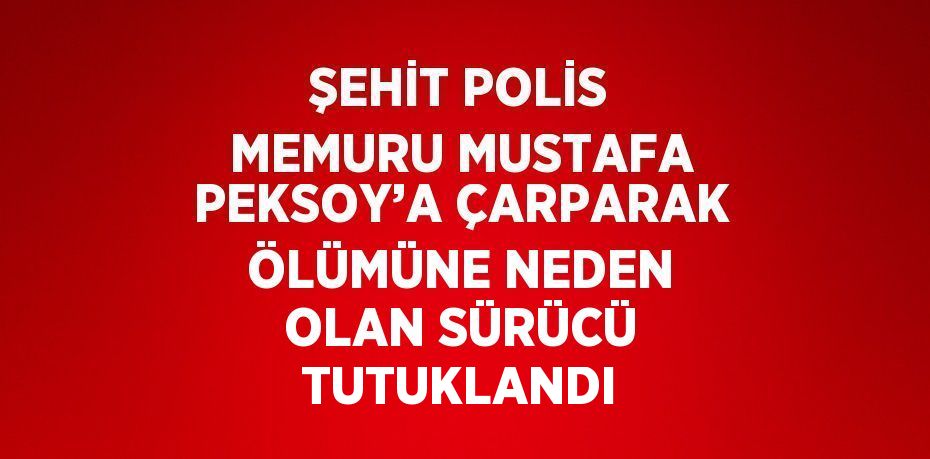 ŞEHİT POLİS MEMURU MUSTAFA PEKSOY’A ÇARPARAK ÖLÜMÜNE NEDEN OLAN SÜRÜCÜ TUTUKLANDI