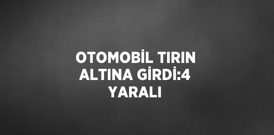 OTOMOBİL TIRIN ALTINA GİRDİ:4 YARALI