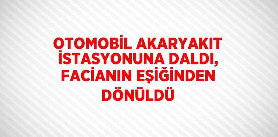 OTOMOBİL AKARYAKIT İSTASYONUNA DALDI, FACİANIN EŞİĞİNDEN DÖNÜLDÜ