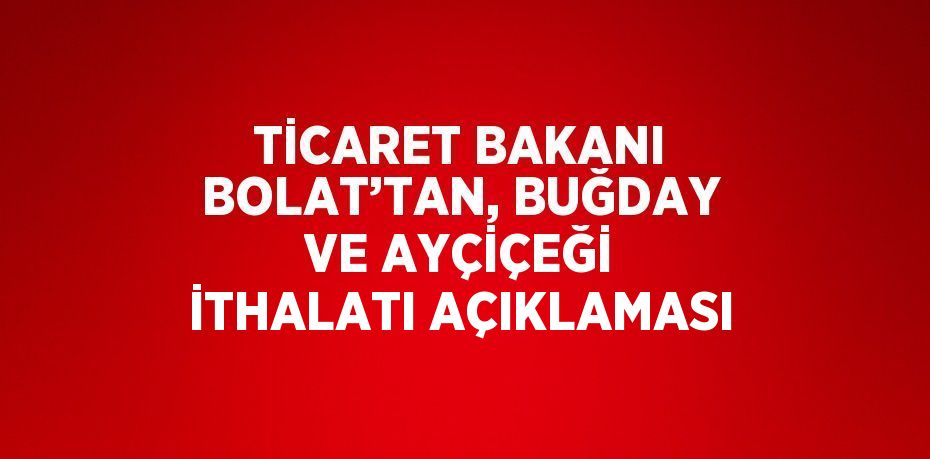 TİCARET BAKANI BOLAT’TAN, BUĞDAY VE AYÇİÇEĞİ İTHALATI AÇIKLAMASI