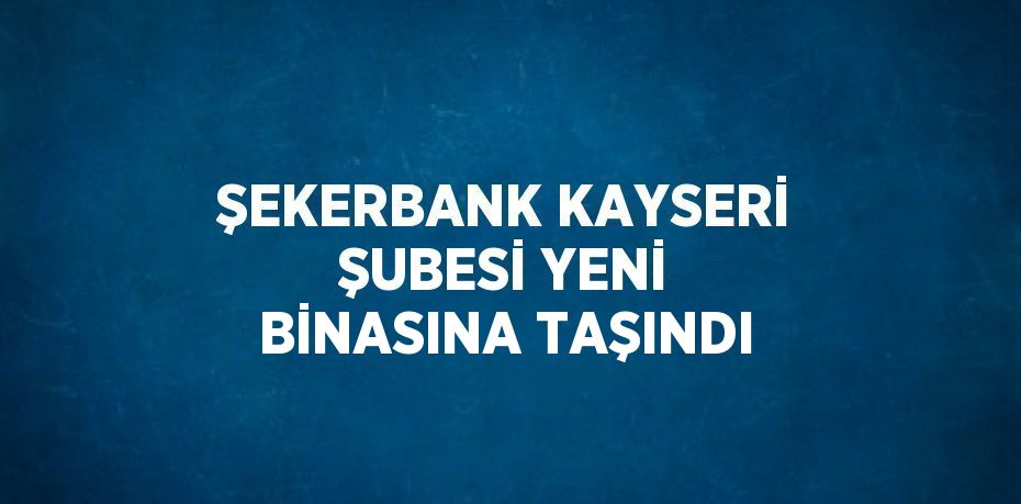 ŞEKERBANK KAYSERİ ŞUBESİ YENİ BİNASINA TAŞINDI