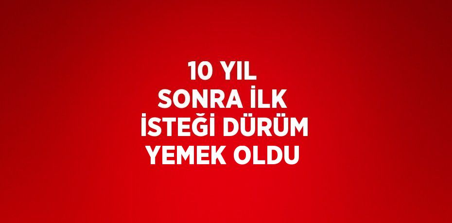 10 YIL SONRA İLK İSTEĞİ DÜRÜM YEMEK OLDU