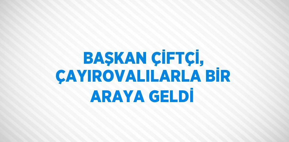 BAŞKAN ÇİFTÇİ, ÇAYIROVALILARLA BİR ARAYA GELDİ