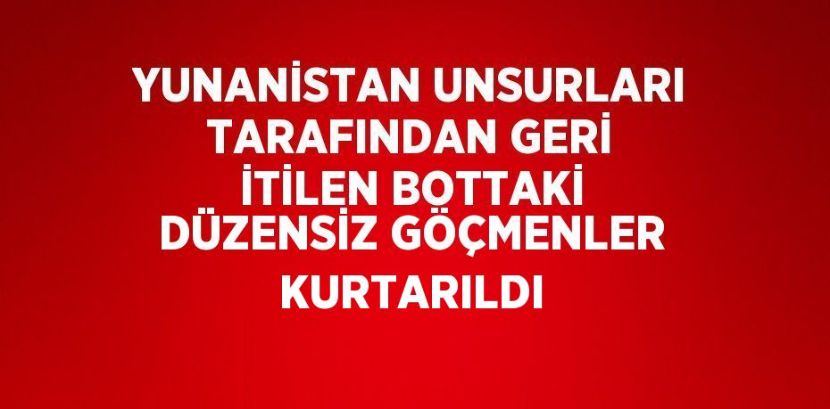 YUNANİSTAN UNSURLARI TARAFINDAN GERİ İTİLEN BOTTAKİ DÜZENSİZ GÖÇMENLER KURTARILDI