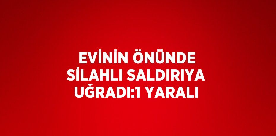 EVİNİN ÖNÜNDE SİLAHLI SALDIRIYA UĞRADI:1 YARALI