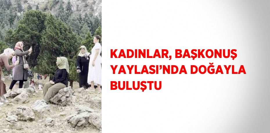 KADINLAR, BAŞKONUŞ YAYLASI’NDA DOĞAYLA BULUŞTU