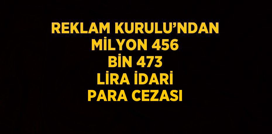 REKLAM KURULU’NDAN MİLYON 456 BİN 473 LİRA İDARİ PARA CEZASI