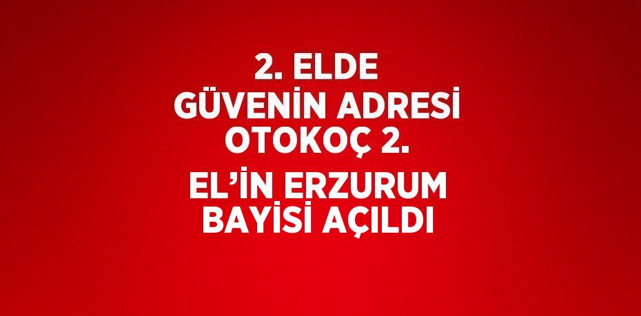 2. ELDE GÜVENİN ADRESİ OTOKOÇ 2. EL’İN ERZURUM BAYİSİ AÇILDI