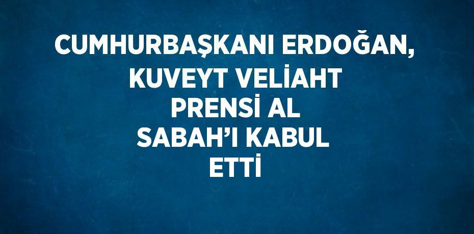 CUMHURBAŞKANI ERDOĞAN, KUVEYT VELİAHT PRENSİ AL SABAH’I KABUL ETTİ