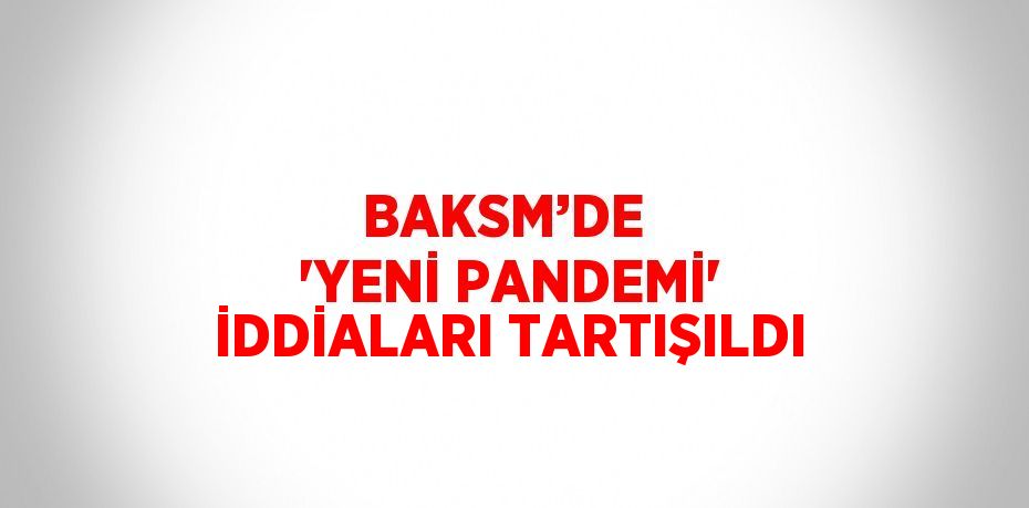 BAKSM’DE  'YENİ PANDEMİ' İDDİALARI TARTIŞILDI