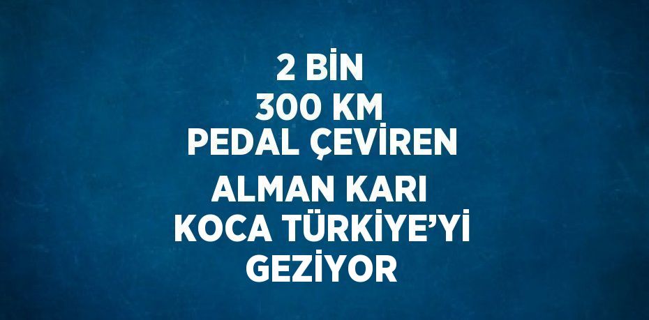 2 BİN 300 KM PEDAL ÇEVİREN ALMAN KARI KOCA TÜRKİYE’Yİ GEZİYOR