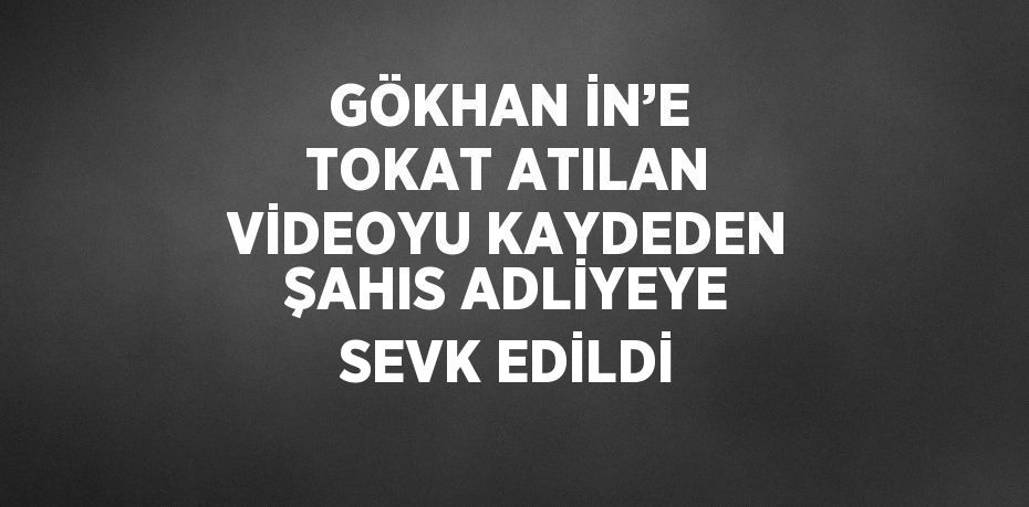 GÖKHAN İN’E TOKAT ATILAN VİDEOYU KAYDEDEN ŞAHIS ADLİYEYE SEVK EDİLDİ