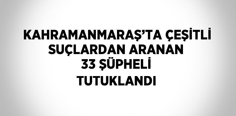 KAHRAMANMARAŞ’TA ÇEŞİTLİ SUÇLARDAN ARANAN 33 ŞÜPHELİ TUTUKLANDI