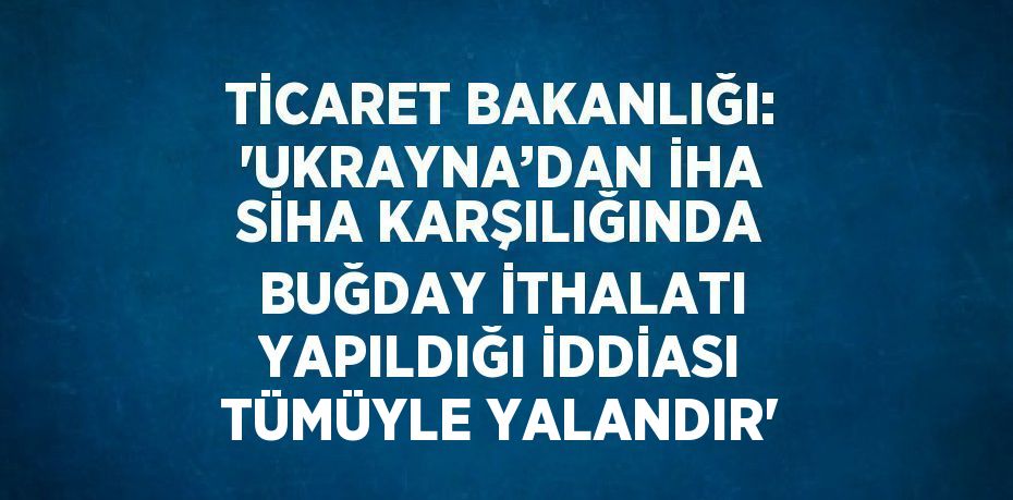 TİCARET BAKANLIĞI: 'UKRAYNA’DAN İHA SİHA KARŞILIĞINDA BUĞDAY İTHALATI YAPILDIĞI İDDİASI TÜMÜYLE YALANDIR'