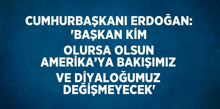 CUMHURBAŞKANI ERDOĞAN: 'BAŞKAN KİM OLURSA OLSUN AMERİKA’YA BAKIŞIMIZ VE DİYALOĞUMUZ DEĞİŞMEYECEK'