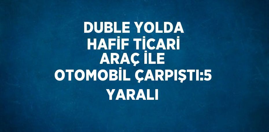 DUBLE YOLDA HAFİF TİCARİ ARAÇ İLE OTOMOBİL ÇARPIŞTI:5 YARALI