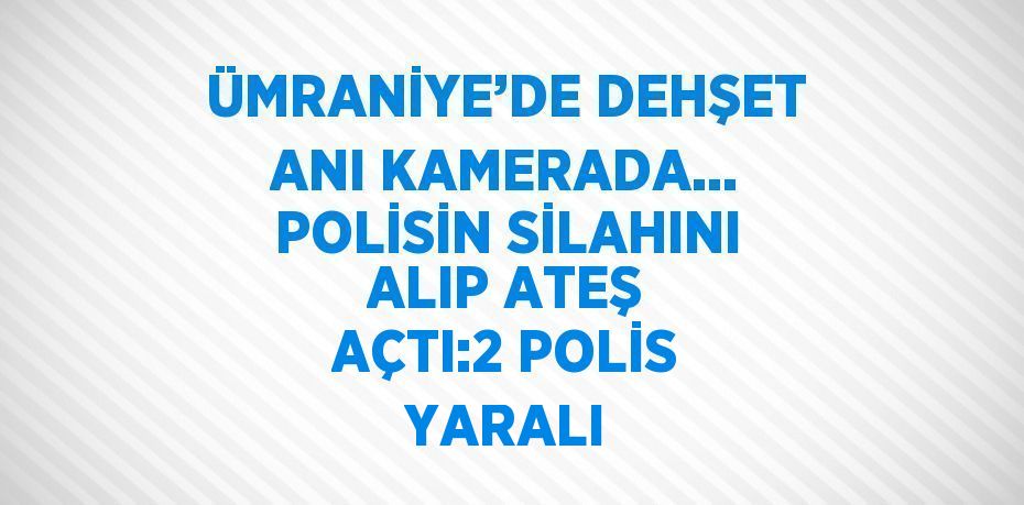 ÜMRANİYE’DE DEHŞET ANI KAMERADA... POLİSİN SİLAHINI ALIP ATEŞ AÇTI:2 POLİS YARALI