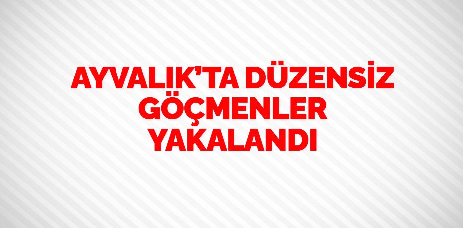 AYVALIK’TA DÜZENSİZ GÖÇMENLER YAKALANDI