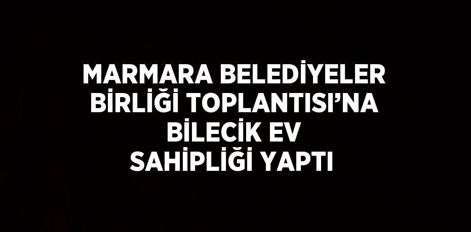 MARMARA BELEDİYELER BİRLİĞİ TOPLANTISI’NA BİLECİK EV SAHİPLİĞİ YAPTI