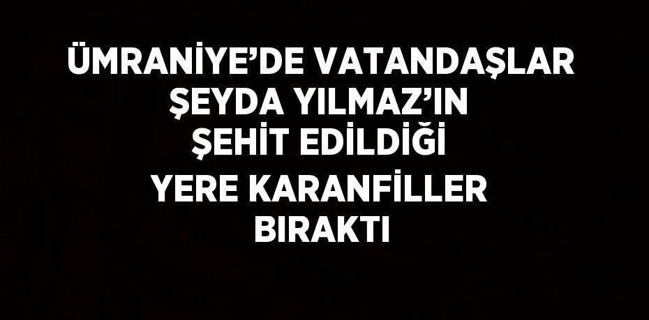 ÜMRANİYE’DE VATANDAŞLAR ŞEYDA YILMAZ’IN ŞEHİT EDİLDİĞİ YERE KARANFİLLER BIRAKTI