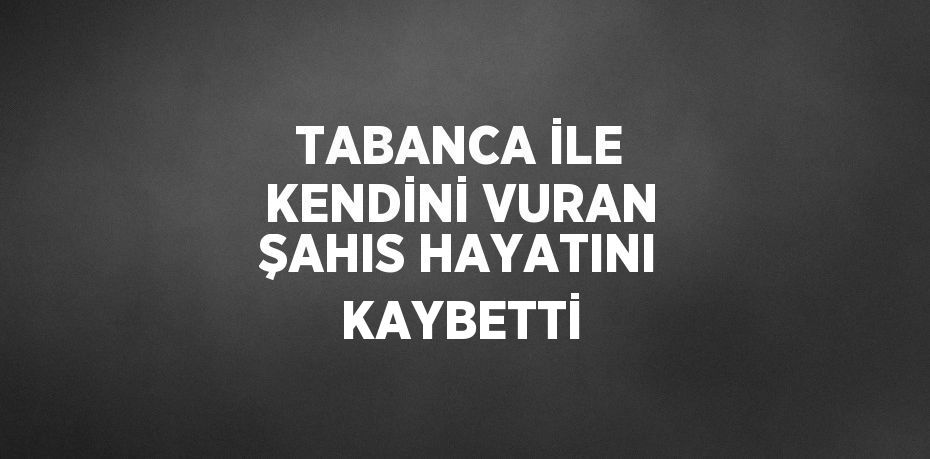 TABANCA İLE KENDİNİ VURAN ŞAHIS HAYATINI KAYBETTİ