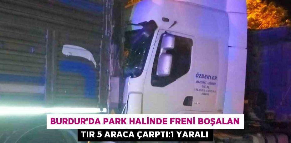 BURDUR’DA PARK HALİNDE FRENİ BOŞALAN TIR 5 ARACA ÇARPTI:1 YARALI