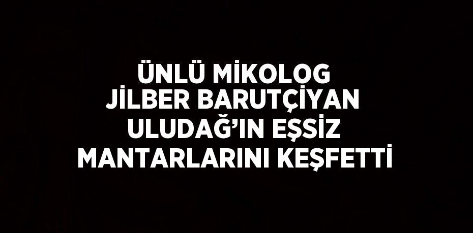 ÜNLÜ MİKOLOG JİLBER BARUTÇİYAN ULUDAĞ’IN EŞSİZ MANTARLARINI KEŞFETTİ