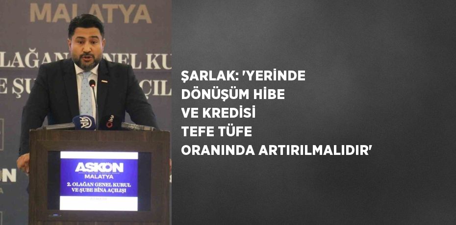 ŞARLAK: 'YERİNDE DÖNÜŞÜM HİBE VE KREDİSİ TEFE TÜFE ORANINDA ARTIRILMALIDIR'