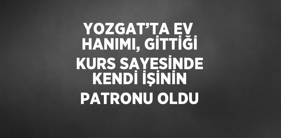 YOZGAT’TA EV HANIMI, GİTTİĞİ KURS SAYESİNDE KENDİ İŞİNİN PATRONU OLDU