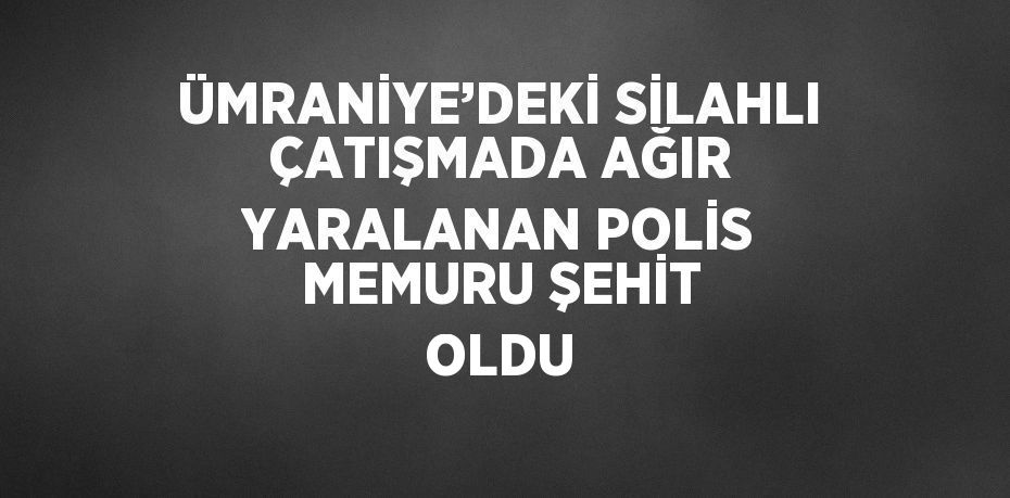 ÜMRANİYE’DEKİ SİLAHLI ÇATIŞMADA AĞIR YARALANAN POLİS MEMURU ŞEHİT OLDU