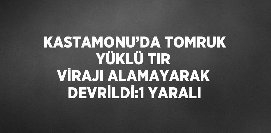 KASTAMONU’DA TOMRUK YÜKLÜ TIR VİRAJI ALAMAYARAK DEVRİLDİ:1 YARALI