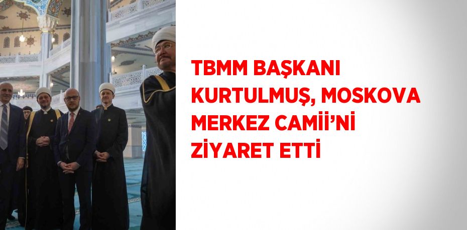 TBMM BAŞKANI KURTULMUŞ, MOSKOVA MERKEZ CAMİİ’Nİ ZİYARET ETTİ