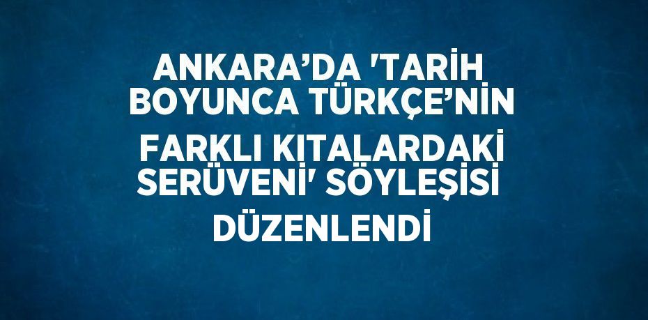 ANKARA’DA 'TARİH BOYUNCA TÜRKÇE’NİN FARKLI KITALARDAKİ SERÜVENİ' SÖYLEŞİSİ DÜZENLENDİ