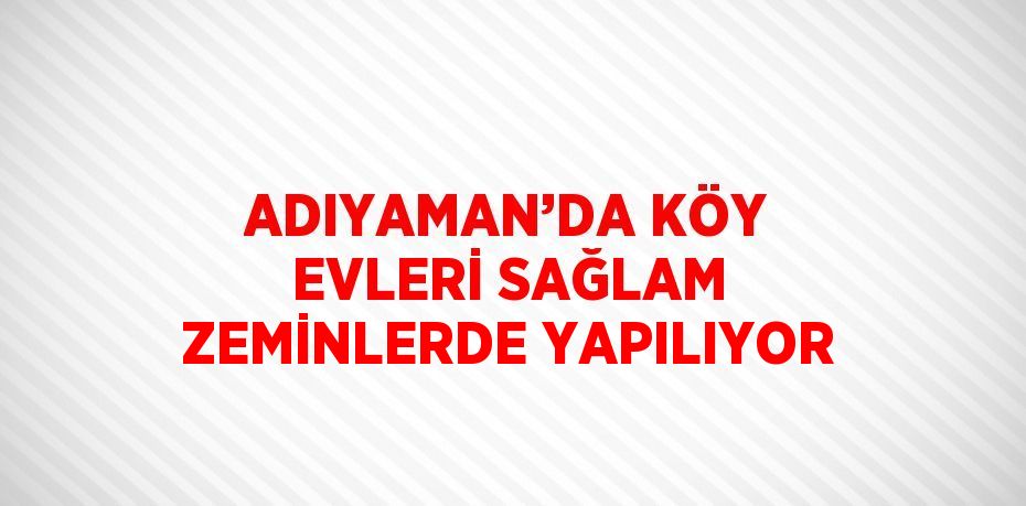 ADIYAMAN’DA KÖY EVLERİ SAĞLAM ZEMİNLERDE YAPILIYOR