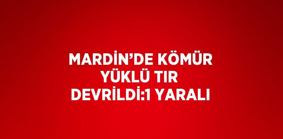 MARDİN’DE KÖMÜR YÜKLÜ TIR DEVRİLDİ:1 YARALI