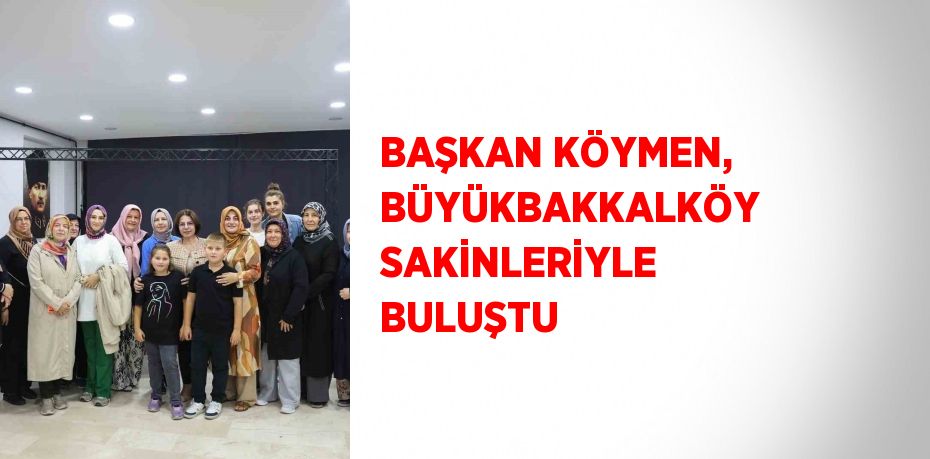 BAŞKAN KÖYMEN, BÜYÜKBAKKALKÖY SAKİNLERİYLE BULUŞTU