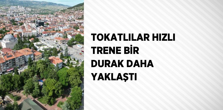 TOKATLILAR HIZLI TRENE BİR DURAK DAHA YAKLAŞTI