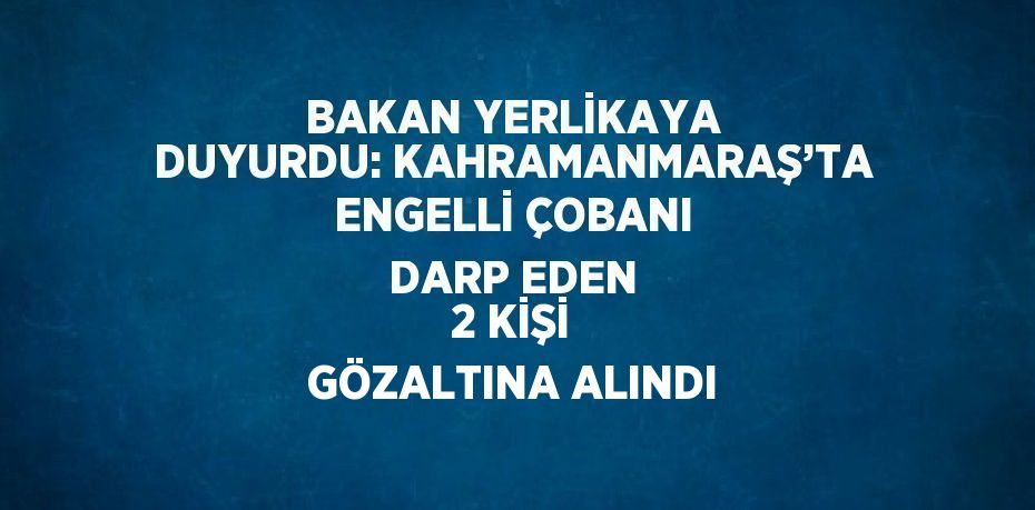 BAKAN YERLİKAYA DUYURDU: KAHRAMANMARAŞ’TA ENGELLİ ÇOBANI DARP EDEN 2 KİŞİ GÖZALTINA ALINDI