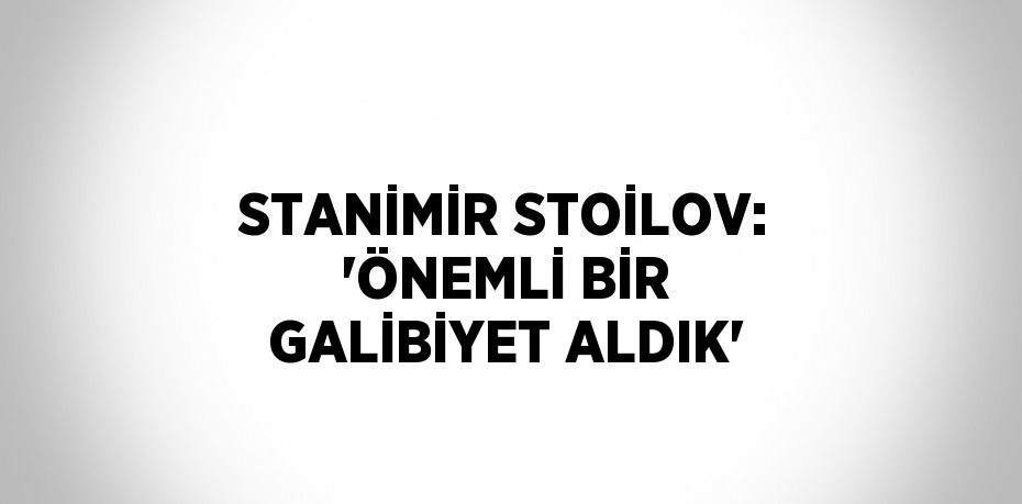 STANİMİR STOİLOV: 'ÖNEMLİ BİR GALİBİYET ALDIK'