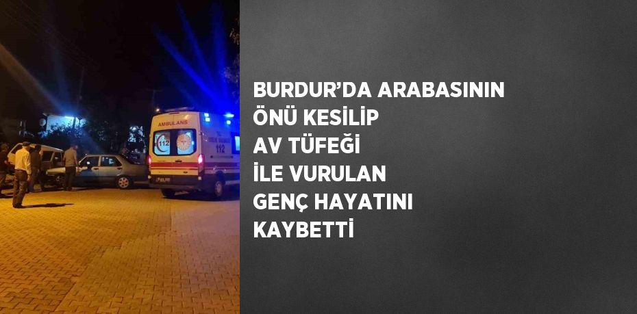 BURDUR’DA ARABASININ ÖNÜ KESİLİP AV TÜFEĞİ İLE VURULAN GENÇ HAYATINI KAYBETTİ