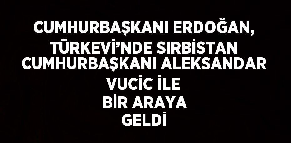 CUMHURBAŞKANI ERDOĞAN, TÜRKEVİ’NDE SIRBİSTAN CUMHURBAŞKANI ALEKSANDAR VUCİC İLE BİR ARAYA GELDİ