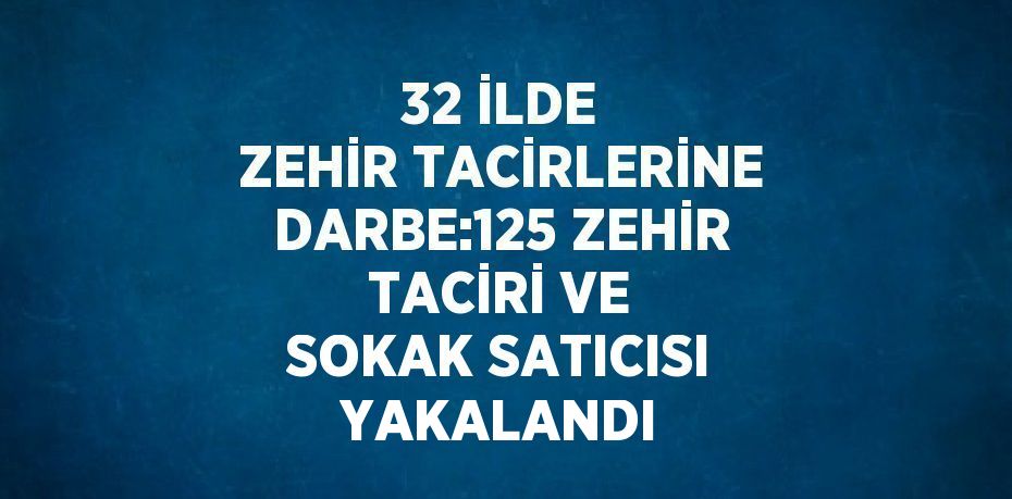 32 İLDE ZEHİR TACİRLERİNE DARBE:125 ZEHİR TACİRİ VE SOKAK SATICISI YAKALANDI